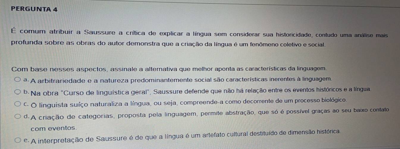 PERGUNTA 4
É comum atribuir a Saussure a crítica de explicar a língua sem considerar sua historicidade, contudo uma análise mais
profunda sobre as obras do autor demonstra que a criação da língua é um fenômeno coletivo e social.
Com base nesses aspectos, assinale a alternativa que melhor aponta as características da linguagem.
ª A arbitrariedade e a natureza predominantemente social são características inerentes à linguagem.
b· Na obra “Curso de linguística geral”, Saussure defende que não há relação entre os eventos históricos e a língua.
C. O linguista suíço naturaliza a língua, ou seja, compreende-a como decorrente de um processo biológico.
d.A criação de categorias, proposta pela linguagem, permite abstração, que só é possível graças ao seu baixo contato
com eventos.
e A interpretação de Saussure é de que a língua é um artefato cultural destituído de dimensão histórica.