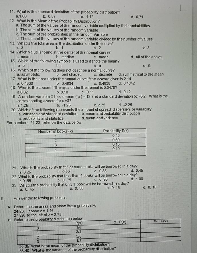 What is the standard deviation of the probability distribution?
a.1.00 b. 0.87 c. 1.12 d. 0.71
12. What is the Mean of the Probability Distribution?
a. The sum of the values of the random variable multiplied by their probabilities
b. The sum of the values of the random variable
c. The sum of the probabilities of the random Variable
d. The sum of the values of the random variable divided by the number of values
13. What is the total area in the distribution under the curve?
a. 0 b. 1 c. 2 d. 3
14. Which value is found at the center of the nommal curve?
a. mean b. median c. mode d. all of the above
15. Which of the following symbols is used to denote the mean?
a. σ b. μ c. á d. £
16. Which of the following does not describe a normal curve?
a. asymptotic b. bell-shaped c. discrete d. symmetrical to the mean
17. What is the area under the normal curve if the z-score given is 2.14
a. 0.4830 b. 0.4834 c. 0.4838 d. 0.4842
18. What is the z-score ifthe area under the normal is 0.0478?
a.0.02 b. 0.10 c. 0.11 d. 0.12
19. A random variable X has a mea an(mu )=12 and a standard deviation (sigma )=3.2. What is the
corespondingz-score fo r x=8
a.1.25 b. -1.25 c. 2.25 d. -2.25
20. Which of the following represents the amount of spread, dispersion, or variability
a. variance and standard deviation b. mean and probability distribution
c. probability and statistics d. mean andvariance
For numbers 21-23, refer on the data below.
21. What is the probability that 3 or more books will be borowed in a day?
a. 0.25 b. 0.30 c. 0.35 d. 0.45
22. What is the probability that less than 4 books will be borowed in a day?
a.0. 55 b. 0. 75 c. 0.90
23. What is the probability that Only 1 book will be borrowed in a day? d. 1.00
a. 0. 45 b. 0. 30 c. 0. 15 d. 0. 10
II.   Answer the following problems.
A. Determine the areas and show these graphically.
24-26. above z=1.46
27-29. to the left of z=2.78
30-35 What is the mean of the probability distrib
36-40. What is the variance of the probability distribution?