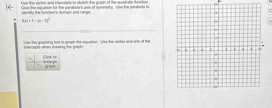 Use the vertex and intercepts to sketch the graph of the quadratic function. y
10 
Give the equation for the parabola's axis of symmetry. Use the parabola to 
identify the function's domain and range.
f(x)=1-(x-3)^2
Use the graphing tool to graph the equation. Use the vertex and one of the 
intercepts when drawing the graph. 
lick to 
nlarge 
graph