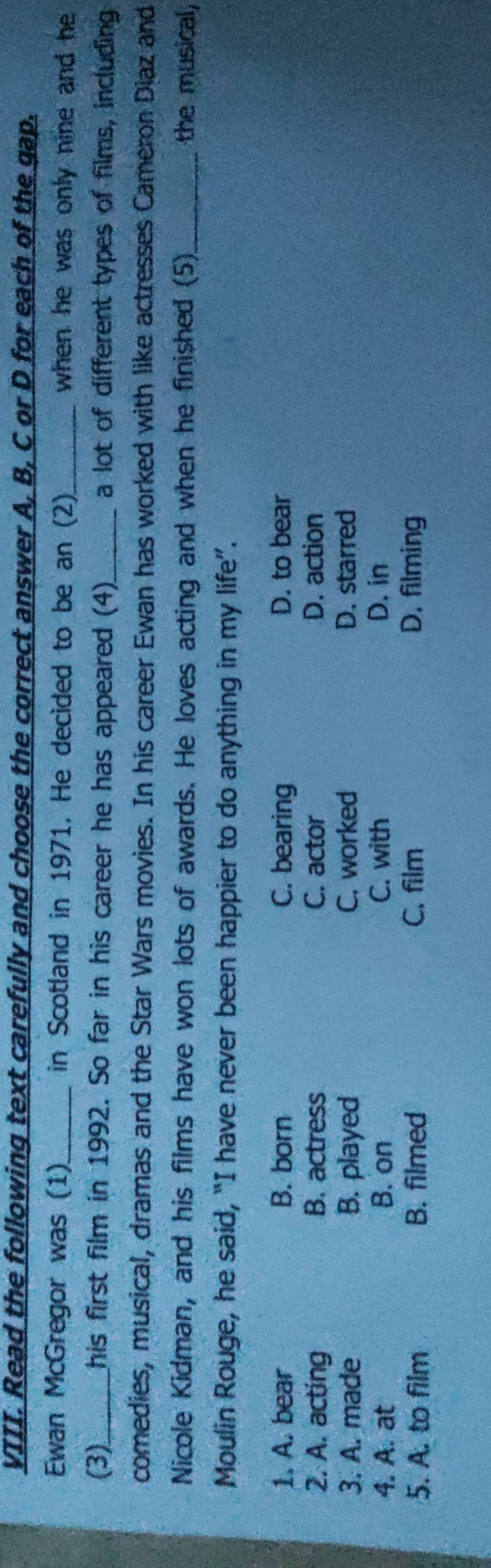 Read the following text carefully and choose the correct answer A, B, C or D for each of the gap.
Ewan McGregor was (1) in Scotland in 1971. He decided to be an (2)_ when he was only nine and he
(3)_ his first film in 1992. So far in his career he has appeared (4)_ a lot of different types of films, including
comedies, musical, dramas and the Star Wars movies. In his career Ewan has worked with like actresses Cameron Diaz and
Nicole Kidman, and his films have won lots of awards. He loves acting and when he finished (5) _the musical,
Moulin Rouge, he said, “I have never been happier to do anything in my life”.
1. A. bear B. born C. bearing D. to bear
2. A. acting B. actress C. actor D. action
3. A. made B. played C. worked D. starred
4. A. at B. on C. with D. in
5. A. to film B. filmed C. film D. filming