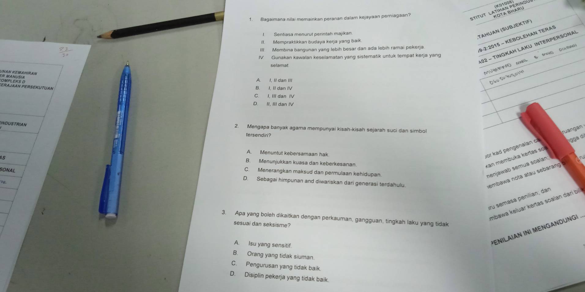 Stitut Latras périndu
1. Baqaimana nilai memainkan peranan dalam kejayaan perniagaan?
I. Sentiasa menurut perintah majikan
TAHUAN (SUBJEKTIF)
II. Mempraktikkan budaya kerja yang baik.
102 - TINGKAH LAKU INTERPERSONAI
III. Membina bangunan yang lebih besar dan ada lebih ramai pekerja
9-2:2015 - KEBOLEHAN TERAS
IV Gunakan kawalan keselamatan yang sistematik untuk tempat kerja yang
M∪HAMPD NABL B. MOHD ROMAO
selamat
Uan Kemahıran
O60 50702,019
KεRαjαAn PERSEKüTUAn
B. I, II dan IV
C. I, III dan IV
D. II, III dan IV
INDUSTRIAN
2. Mengapa banyak agama mempunyai kisah-kisah sejarah suci dan simbol ruangan
tersendiri?
A. Menuntut kebersamaan hak
por kad pengenalan cá gga d
B. Menunjukkan kuasa dan keberkesanan.
kan membuka kertas so
menjawab semua soalan;
SONAL
C. Menerangkan maksud dan permulaan kehidupan.
D. Sebagai himpunan and diwariskan dari generasi terdahulu.
of
embawa nota atau sebarang b on
iru semasa penilian; dan
mbawa keluar kertas soalan dari bil 
3. Apa yang boleh dikaitkan dengan perkauman, gangguan, tingkah laku yang tidak
sesuai dan seksisme?
A. Isu yang sensitif.
PENILAIAN INI MENGANDUNGI.
B. Orang yang tidak siuman.
C. Pengurusan yang tidak baik.
D. Disiplin pekerja yang tidak baik.