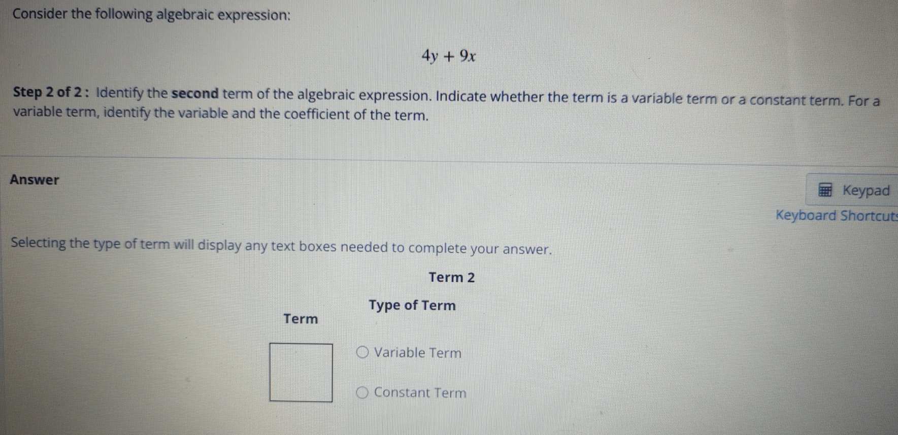 Consider the following algebraic expression:
4y+9x
Step 2 of 2 : Identify the second term of the algebraic expression. Indicate whether the term is a variable term or a constant term. For a
variable term, identify the variable and the coefficient of the term.
Answer
Keypad
Keyboard Shortcut
Selecting the type of term will display any text boxes needed to complete your answer.
Term 2
Type of Term
Term
Variable Term
Constant Term