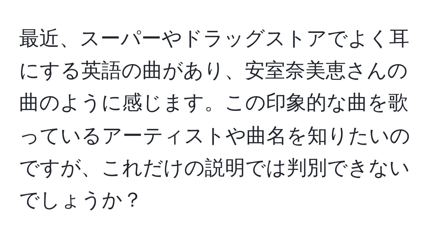 最近、スーパーやドラッグストアでよく耳にする英語の曲があり、安室奈美恵さんの曲のように感じます。この印象的な曲を歌っているアーティストや曲名を知りたいのですが、これだけの説明では判別できないでしょうか？