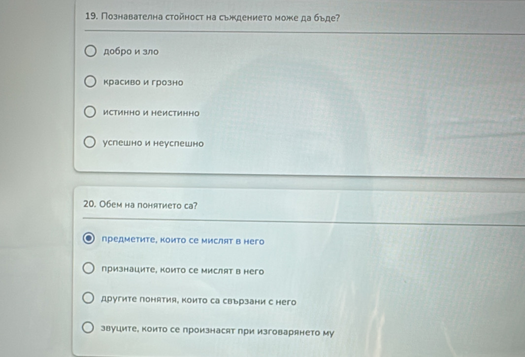 Познавателна стойност на сьждението може да бъде?
добро и зло
красиво и грозно
истинно и неистинно
успешнои неуслешно
20. Обем на понятието са?
предметите, които се мислят в него
признаците, които се мислят в него
другите понятия, които са свързани с него
звуците, които се произнасят при изговарянето му