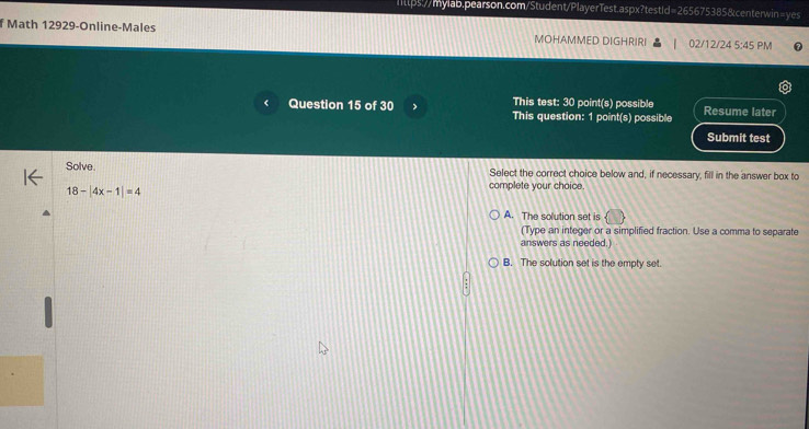 Math 12929-Online-Males MOHAMMED DIGHRIRI 02/12/24 5:45 PM
This test: 30 point(s) possible
Question 15 of 30 This question: 1 point(s) possible Resume later
Submit test
Solve. Select the correct choice below and, if necessary, fill in the answer box to
18-beginvmatrix 4x-1endvmatrix =4
complete your choice.
A. The solution set is
(Type an integer or a simplified fraction. Use a comma to separate
answers as needed.
B. The solution set is the empty set.