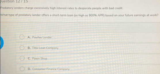 Predatory lenders charge excessively high interest rates to desperate people with bad credit.
What type of predatory lender offers a short-term loan (as high as 900% APR) based on your future earnings at work?
A. Payday Lender
B. Title Loan Company
C. Pawn Shop
D. Consumer Finance Company