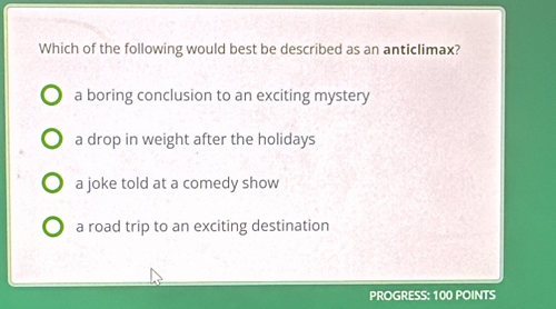 Which of the following would best be described as an anticlimax?
a boring conclusion to an exciting mystery
a drop in weight after the holidays
a joke told at a comedy show
a road trip to an exciting destination
PROGRESS: 100 POINTS