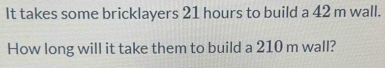 It takes some bricklayers 21 hours to build a 42 m wall. 
How long will it take them to build a 210 m wall?