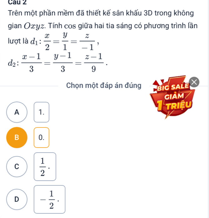 Cau 2
Trên một phần mềm đã thiết kế sân khấu 3D trong không
gian Oxyz. Tính cos giữa hai tia sáng có phương trình lần
lượt là d_1: x/2 = y/1 = z/-1 ,
d_2: (x-1)/3 = (y-1)/3 = (z-1)/9 . 
Chọn một đáp án đúng BIG SALE 
giảm
A 1. I triệu
B 0.
C  1/2  ·
D - 1/2 .