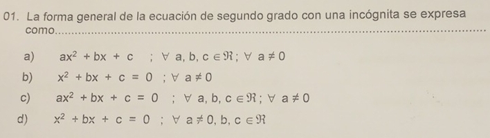 La forma general de la ecuación de segundo grado con una incógnita se expresa
como
a) ax^2+bx+c; forall a, b, c∈ R; forall a!= 0
b) x^2+bx+c=0 ;forall a!= 0
c) ax^2+bx+c=0 ;forall a,b,c∈ R; forall a!= 0
d) x^2+bx+c=0; forall a!= 0, b, c∈ R