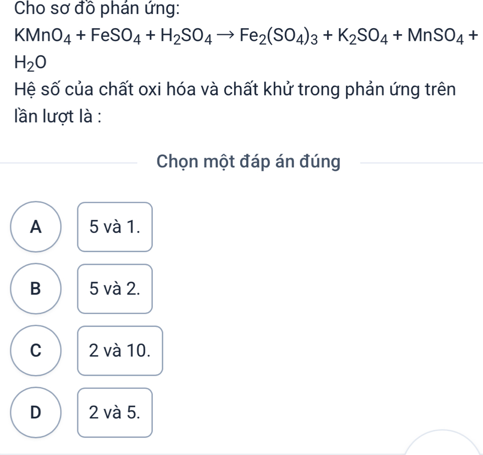 Cho sơ đồ phán ứng:
KMnO_4+FeSO_4+H_2SO_4to Fe_2(SO_4)_3+K_2SO_4+MnSO_4+
H_2O
Hệ số của chất oxi hóa và chất khử trong phản ứng trên
lần lượt là :
Chọn một đáp án đúng
A 5 và 1.
B 5 và 2.
C 2 và 10.
D 2 và 5.