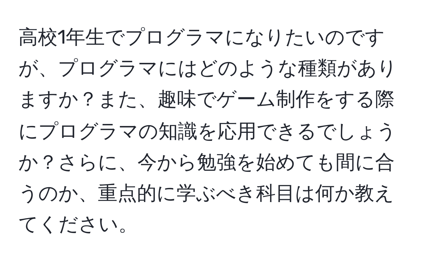 高校1年生でプログラマになりたいのですが、プログラマにはどのような種類がありますか？また、趣味でゲーム制作をする際にプログラマの知識を応用できるでしょうか？さらに、今から勉強を始めても間に合うのか、重点的に学ぶべき科目は何か教えてください。