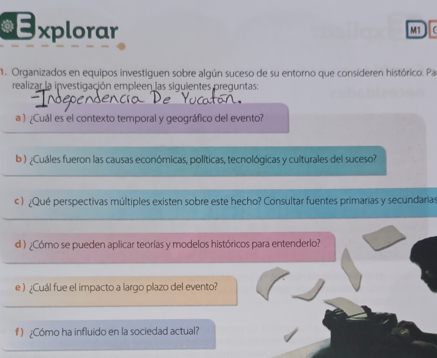 a Explorar 
M1 
1. Organizados en equipos investiguen sobre algún suceso de su entorno que consideren histórico. Pa 
realizar la investigación empleen las siguientes preguntas: 
a )¿Cuál es el contexto temporal y geográfico del evento? 
b) ¿Cuáles fueron las causas económicas, políticas, tecnológicas y culturales del suceso? 
c ) ¿Qué perspectivas múltiples existen sobre este hecho? Consultar fuentes primarias y secundarias 
d )¿Cómo se pueden aplicar teorías y modelos históricos para entenderlo? 
e ) ¿Cuál fue el impacto a largo plazo del evento? 
f ) ¿Cómo ha influido en la sociedad actual?