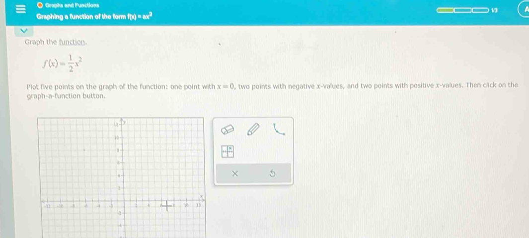 Graphs and Functions 
_( 13 
Graphing a function of the form f(x)=ax^2
Graph the function.
f(x)= 1/2 x^2
Plot five points on the graph of the function: one point with x=0 , two points with negative x -values, and two points with positive x -values. Then click on the 
graph-a-function button. 
× 5