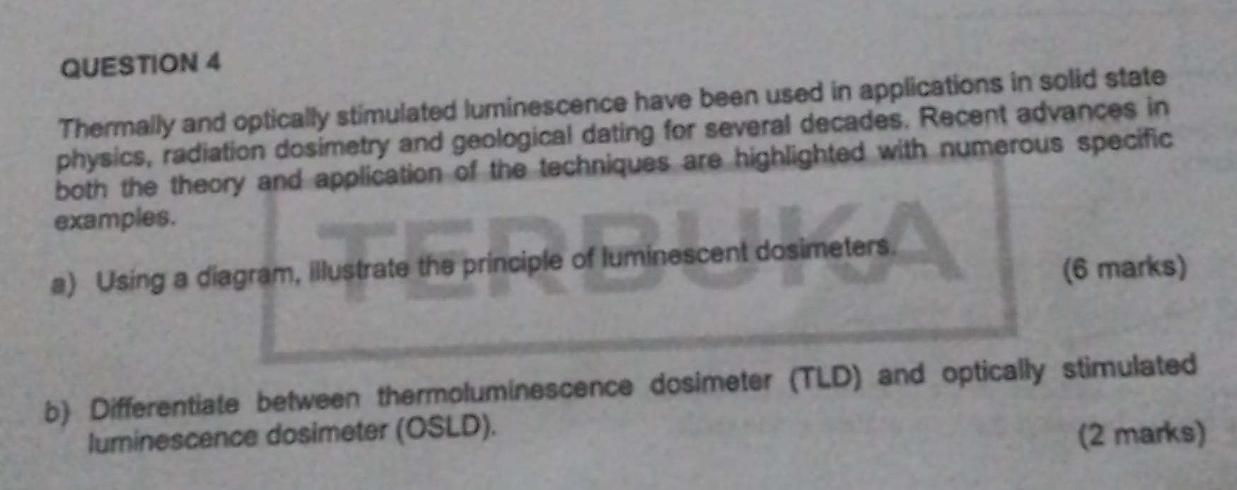 Thermally and optically stimulated luminescence have been used in applications in solid state 
physics, radiation dosimetry and geological dating for several decades. Recent advances in 
both the theory and application of the techniques are highlighted with numerous specific 
examples. 
a) Using a diagram, illustrate the principle of luminescent dosimeters. 
(6 marks) 
b) Differentiate between thermoluminescence dosimeter (TLD) and optically stimulated 
luminescence dosimeter (OSLD). 
(2 marks)