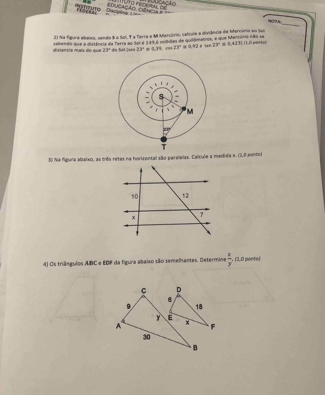 educação 
STITUTO FEDERAL DE 
Educação, Ciência e Tª 
'NSTITUTO Disciplina: Líng' 
FEDERAL 
_ 
NOTA: 
2) Na figura abaixo, sendo S o Sol, T a Terra e M Mercúrio, calcule a distância de Mercúrio ao Sol 
sabendo que a distância da Terra ao Sol é 149,6 milhões de quilômetros, e que Mercúrio não se 
distancia mais do que 23° do Sol (sen 23°≌ 0,39,cos 23°≌ 0,92etan 23°≌ 0,423)(1,0 ponto) 
3) Na figura abaixo, as três retas na horizontal são paralelas. Calcule a medida x. (1,0 ponto) 
4) Os triângulos ABC e EDF da figura abaixo são semelhantes. Determine  x/y . (1,0 ponto)