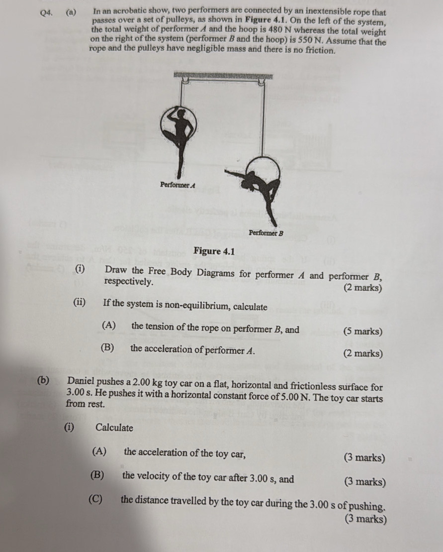 In an acrobatic show, two performers are connected by an inextensible rope that 
passes over a set of pulleys, as shown in Figure 4.1. On the left of the system, 
the total weight of performer A and the hoop is 480 N whereas the total weight 
on the right of the system (performer B and the hoop) is 550 N. Assume that the 
rope and the pulleys have negligible mass and there is no friction. 
Figure 4.1 
(i) Draw the Free Body Diagrams for performer A and performer B, 
respectively. (2 marks) 
(ii) If the system is non-equilibrium, calculate 
(A) the tension of the rope on performer B, and (5 marks) 
(B) the acceleration of performer A. (2 marks) 
(b) Daniel pushes a 2.00 kg toy car on a flat, horizontal and frictionless surface for
3.00 s. He pushes it with a horizontal constant force of 5.00 N. The toy car starts 
from rest. 
(i) Calculate 
(A) the acceleration of the toy car, (3 marks) 
(B) the velocity of the toy car after 3.00 s, and (3 marks) 
(C) the distance travelled by the toy car during the 3.00 s of pushing. 
(3 marks)