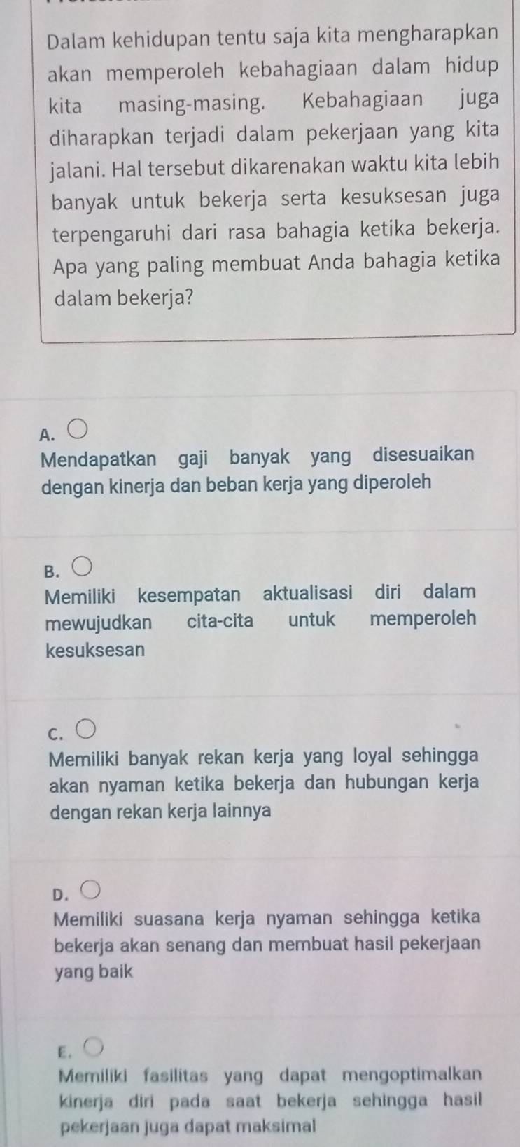 Dalam kehidupan tentu saja kita mengharapkan
akan memperoleh kebahagiaan dalam hidup 
kita masing-masing. Kebahagiaan juga
diharapkan terjadi dalam pekerjaan yang kita
jalani. Hal tersebut dikarenakan waktu kita lebih
banyak untuk bekerja serta kesuksesan juga
terpengaruhi dari rasa bahagia ketika bekerja.
Apa yang paling membuat Anda bahagia ketika
dalam bekerja?
A.
Mendapatkan gaji banyak yang disesuaikan
dengan kinerja dan beban kerja yang diperoleh
B.
Memiliki kesempatan aktualisasi diri dalam
mewujudkan cita-cita untuk memperoleh
kesuksesan
C.
Memiliki banyak rekan kerja yang loyal sehingga
akan nyaman ketika bekerja dan hubungan kerja
dengan rekan kerja lainnya
D.
Memiliki suasana kerja nyaman sehingga ketika
bekerja akan senang dan membuat hasil pekerjaan
yang baik
E.
Memiliki fasilitas yang dapat mengoptimalkan
kinerja diri pada saat bekerja sehingga hasil 
pekerjaan juga dapat maksimal