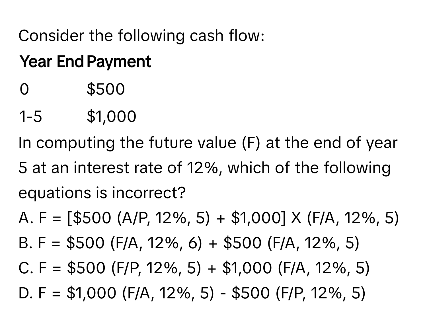 Consider the following cash flow:

Year End | Payment
------- | --------
0       | $500
1-5     | $1,000

In computing the future value (F) at the end of year 5 at an interest rate of 12%, which of the following equations is incorrect?

A. F = [$500 (A/P, 12%, 5) + $1,000] X (F/A, 12%, 5) 
B. F = $500 (F/A, 12%, 6) + $500 (F/A, 12%, 5)
C. F = $500 (F/P, 12%, 5) + $1,000 (F/A, 12%, 5)
D. F = $1,000 (F/A, 12%, 5) - $500 (F/P, 12%, 5)