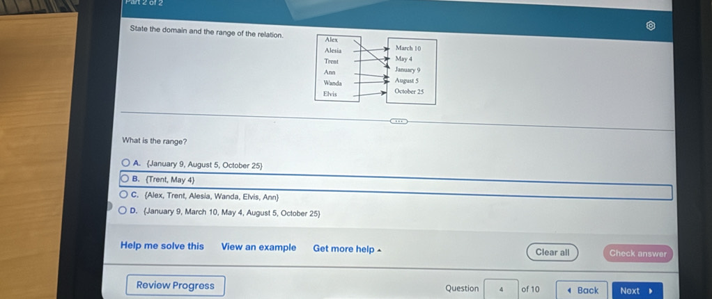 Fan z 01z
State the domain and the range of the relation
What is the range?
A. January 9, August 5, October 25)
B. Trent, May 4
C. Alex, Trent, Alesia, Wanda, Elvis, Ann
D. January 9, March 10, May 4, August 5, October 25)
Help me solve this View an example Get more help ^ Clear all Check answer
Review Progress Question 4 of 10 Back Next