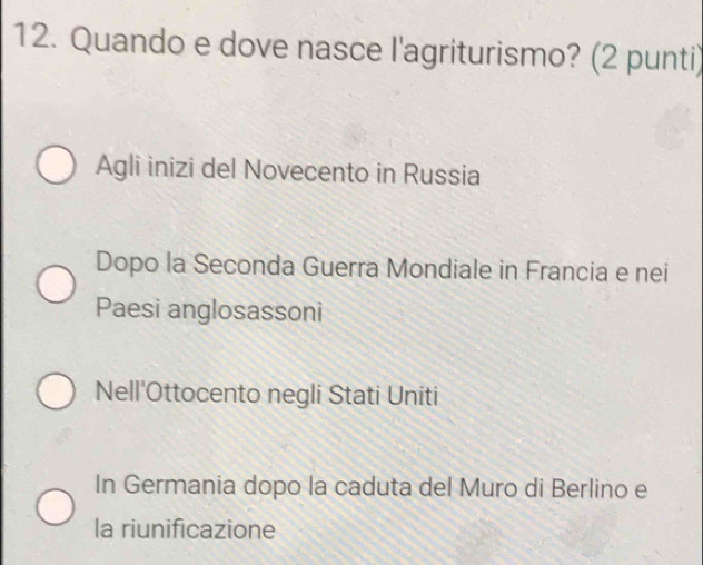 Quando e dove nasce l'agriturismo? (2 punti)
Agli inizi del Novecento in Russia
Dopo la Seconda Guerra Mondiale in Francia e nei
Paesi anglosassoni
Nell'Ottocento negli Stati Uniti
In Germania dopo la caduta del Muro di Berlino e
la riunificazione