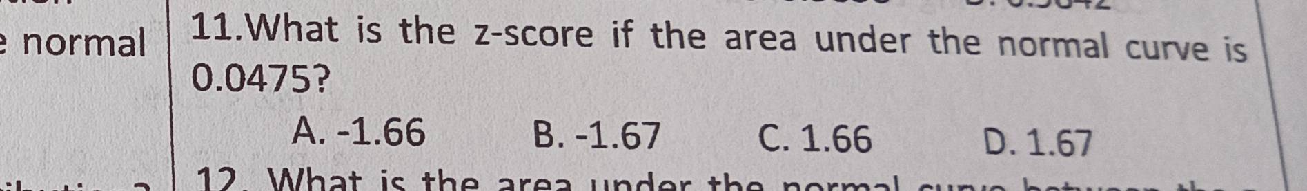 normal
11.What is the z-score if the area under the normal curve is
0.0475?
A. -1.66 B. -1.67 C. 1.66 D. 1.67
12 What is the area under th