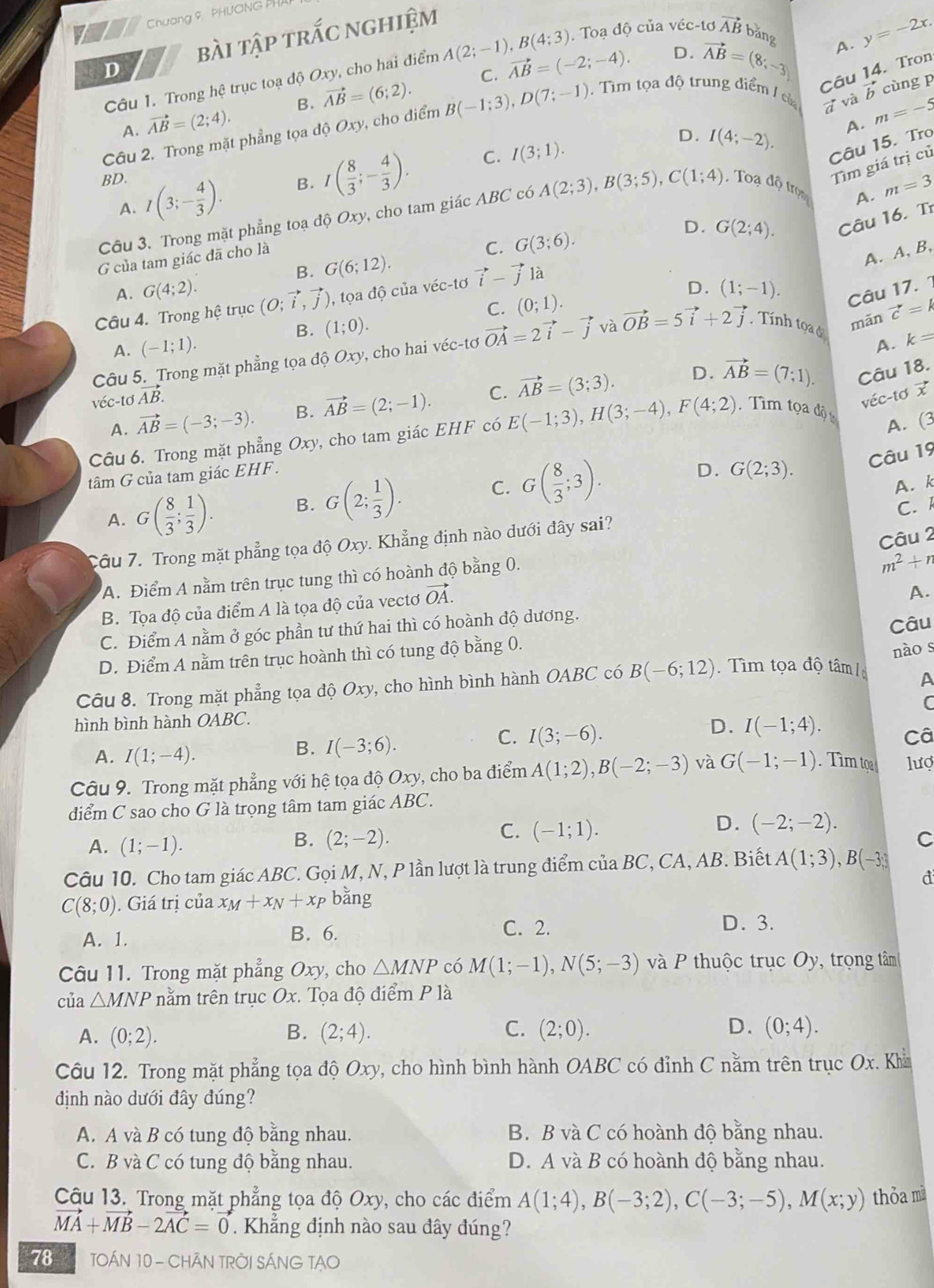 Chương 9, PHUONG PHA
D bài tập trắc nghiệm
C. vector AB=(-2;-4). D. vector AB=(8;-3) A. y=-2x.
Câu 1. Trong hệ trục toạ độ Oxy, cho hai điểm A(2;-1),B(4;3). Toạ độ của véc-tơ vector AB băng
Câu 14. Tron
A. vector AB=(2;4). B. vector AB=(6;2).
Q m=-5
Câu 2. Trong mặt phẳng tọa độ Oxy, cho điểm B(-1;3),D(7;-1). Tìm tọa độ trung điểm / củ 7 và vector b cùng p
BD. C. I(3;1).
D. I(4;-2).
A.
Câu 15. Tro
A. I(3;- 4/3 ). B. I( 8/3 ;- 4/3 ).
Tìm giá trị củ
Câu 3. Trong mặt phẳng toạ độ Oxy, cho tam giác ABC có A(2;3),B(3;5),C(1;4) , Toạ độ trọn
A. m=3
D.
G của tam giác đã cho là
C. G(3;6). G(2;4). Câu 16. Tr
B. G(6;12).
A. A, B,
D.
A. G(4;2). (1;-1). Câu 17. 1
Câu 4. Trong hệ trục (O;vector i,vector j) , tọa độ của véc-tơ vector i-vector j là
C. (0;1).
B. (1;0).
mãn
A. k=
Câu 5. Trong mặt phẳng tọa độ Oxy, cho hai véc-tơ vector OA=2vector i-vector j và vector OB=5vector i+2vector j.Tính tọaở vector c=k
A. (-1;1).
D. vector AB=(7;1). Câu 18.
véc-tơ jvector AB.
A. vector AB=(-3;-3). B. vector AB=(2;-1). C. vector AB=(3;3).
Câu 6. Trong mặt phẳng Oxy, cho tam giác EHF có E(-1;3),H(3;-4),F(4;2).Tìm tọa diy
véc-tơ x
A. (3
tâm G của tam giác EHF .
A. G( 8/3 ; 1/3 ). B. G(2; 1/3 ). C. G( 8/3 ;3).
D. G(2;3).
Câu 19
A. k
C. A
Câu 2
Câu 7. Trong mặt phẳng tọa độ Oxy. Khẳng định nào dưới đây sai?
A. Điểm A nằm trên trục tung thì có hoành độ bằng 0.
m^2+n
B. Tọa độ của điểm A là tọa độ của vectơ vector OA.
A.
C. Điểm A nằm ở góc phần tư thứ hai thì có hoành độ dương.
Câu
D. Điểm A nằm trên trục hoành thì có tung độ bằng 0.
nào s
Câu 8. Trong mặt phẳng tọa độ Oxy, cho hình bình hành OABC có B(-6;12). Tìm tọa độ tâm /
A
C
hình bình hành OABC.
D. I(-1;4).
A. I(1;-4).
B. I(-3;6).
C. I(3;-6). Câ
Câu 9. Trong mặt phẳng với hệ tọa độ Oxy, cho ba điểm A(1;2),B(-2;-3) và G(-1;-1). Tìm tọ lượ
diểm C sao cho G là trọng tâm tam giác ABC.
C. (-1;1).
D. (-2;-2).
A. (1;-1).
B. (2;-2). C
Câu 10. Cho tam giác ABC. Gọi M, N, P lần lượt là trung điểm của BC C, CA, AB. Biết A(1;3),B(-3;3
d
C(8;0). Giá trị của x_M+x_N+x_P bǎng
A. 1.
B. 6. C. 2. D. 3.
Câu 11. Trong mặt phẳng Oxy, cho △ MNP có M(1;-1),N(5;-3) và P thuộc trục Oy, trọng tâm
của △ MNP nằm trên trục Ox. Tọa độ điểm P là
A. (0;2). B. (2;4). C. (2;0). D. (0;4).
Câu 12. Trong mặt phẳng tọa độ Oxy, cho hình bình hành OABC có đỉnh C nằm trên trục Ox. Khi
định nào dưới đây đúng?
A. A và B có tung độ bằng nhau. B. B và C có hoành độ bằng nhau.
C. B và C có tung độ bằng nhau. D. A và B có hoành độ bằng nhau.
Cậu 13. Trong mặt phẳng tọa độ Oxy, cho các điểm A(1;4),B(-3;2),C(-3;-5),M(x;y) thỏa m
vector MA+vector MB-2vector AC=vector 0. Khắng định nào sau đây đúng?
78  TOÁN 10 - CHÂN TRỜI SÁNG TẠO