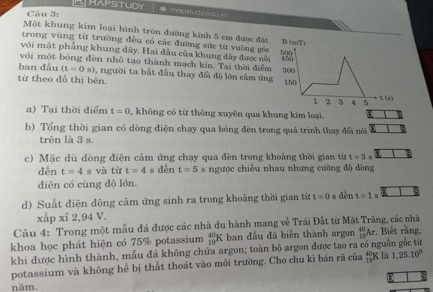 LMAPSTUDY mapstudy.edu.vn
Câu 3:
Một khung kim loại hình tròn đường kính 5 cm được đặt
trong vùng từ trường đều có các đường sức từ vuông góc
với mặt phẳng khung dây. Hai đầu của khung dây được nối
với một bóng đèn nhỏ tạo thành mạch kín. Tại thời điểm
ban đầu (t=0 s) , người ta bắt đầu thay đổi độ lớn cảm ứng
từ theo đồ thị bên. 
a) Tại thời điểm t=0 , không có từ thông xuyên qua khung kim loại. D s
b) Tổng thời gian có dòng điện chạy qua bóng đèn trong quá trình thay đổi nói
trên là 3 s.
c) Mặc dù dòng điện cảm ứng chạy qua đèn trong khoảng thời gian từ t=3 s
đến t=4 s và từ t=4 s đến t=5 s ngược chiều nhau nhưng cường độ dòng
diện có cùng độ lớn.
d) Suất điện động cảm ứng sinh ra trong khoảng thời gian từ t=0 s dến t=1 s s
xấp xỉ 2,94 V.
Câu 4: Trong một mẫu đá được các nhà du hành mang về Trái Đất từ Mặt Trăng, các nhà
khoa học phát hiện có 75% potassium _(19)^(40)K ban đầu đā biến thành argon _(18)^(40)Ar. Biết rằng,
khi được hình thành, mẫu đá không chứa argon; toàn bộ argon được tạo ra có nguồn gốc từ
potassium và không hề bị thất thoát vào môi trường. Cho chu kì bán rã của beginarrayr 40·  19·  endarray K là 1,25.10^9
D
năm.