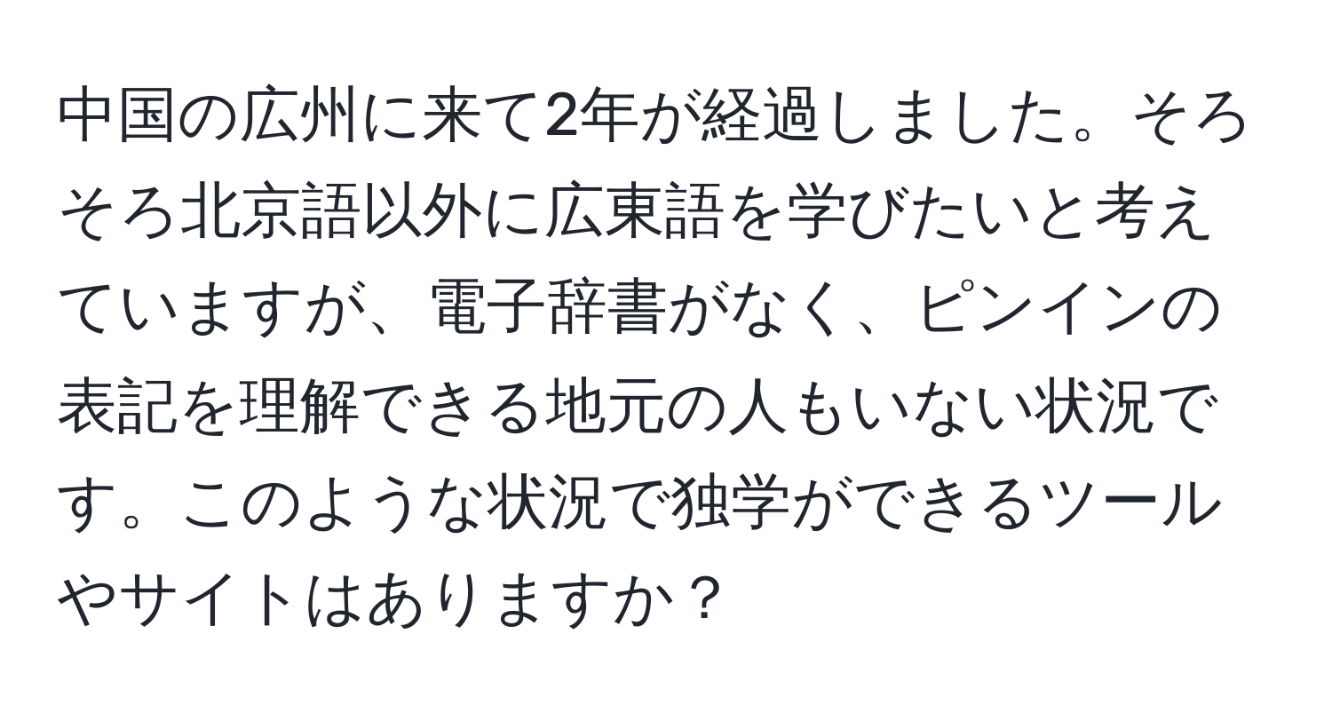 中国の広州に来て2年が経過しました。そろそろ北京語以外に広東語を学びたいと考えていますが、電子辞書がなく、ピンインの表記を理解できる地元の人もいない状況です。このような状況で独学ができるツールやサイトはありますか？