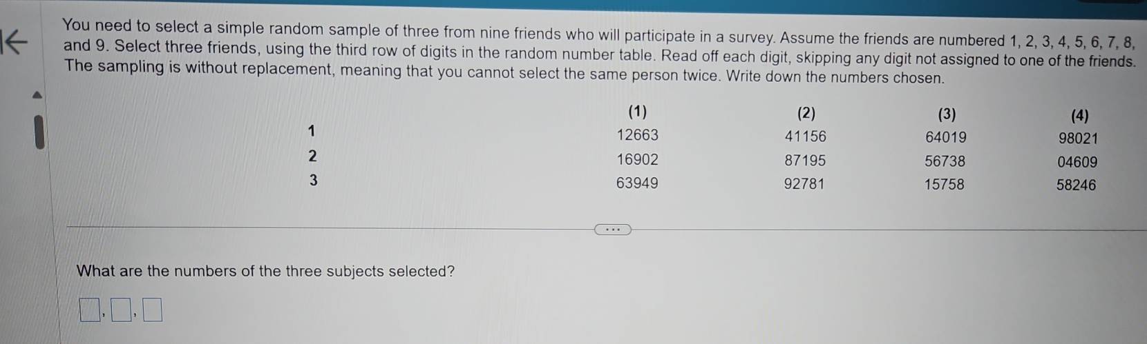 You need to select a simple random sample of three from nine friends who will participate in a survey. Assume the friends are numbered 1, 2, 3, 4, 5, 6, 7, 8, 
and 9. Select three friends, using the third row of digits in the random number table. Read off each digit, skipping any digit not assigned to one of the friends. 
The sampling is without replacement, meaning that you cannot select the same person twice. Write down the numbers chosen. 
(1) (2) (3) (4)
1
12663 41156 64019 98021
16902 87195 56738 04609
2 15758 58246
3 63949 92781
What are the numbers of the three subjects selected? 
,□ ,□