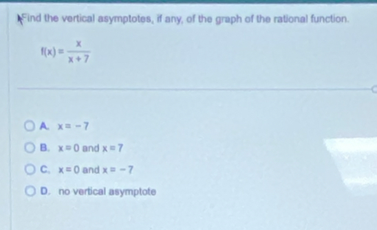 Find the vertical asymptotes, if any, of the graph of the rational function.
f(x)= x/x+7 
A. x=-7
B. x=0 and x=7
C. x=0 and x=-7
D. no vertical asymptote