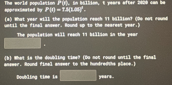 The world population P(t) , in billion, t years after 2020 can be 
approximated by P(t)=7.5(1.05)^t. 
(a) What year will the population reach 11 billion? (Do not round 
until the final answer. Round up to the nearest year.) 
The population will reach 11 billion in the year
(b) What is the doubling time? (Do not round until the final 
answer. Round final answer to the hundredths place.) 
Doubling time is years.