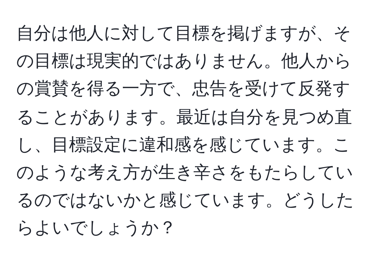 自分は他人に対して目標を掲げますが、その目標は現実的ではありません。他人からの賞賛を得る一方で、忠告を受けて反発することがあります。最近は自分を見つめ直し、目標設定に違和感を感じています。このような考え方が生き辛さをもたらしているのではないかと感じています。どうしたらよいでしょうか？