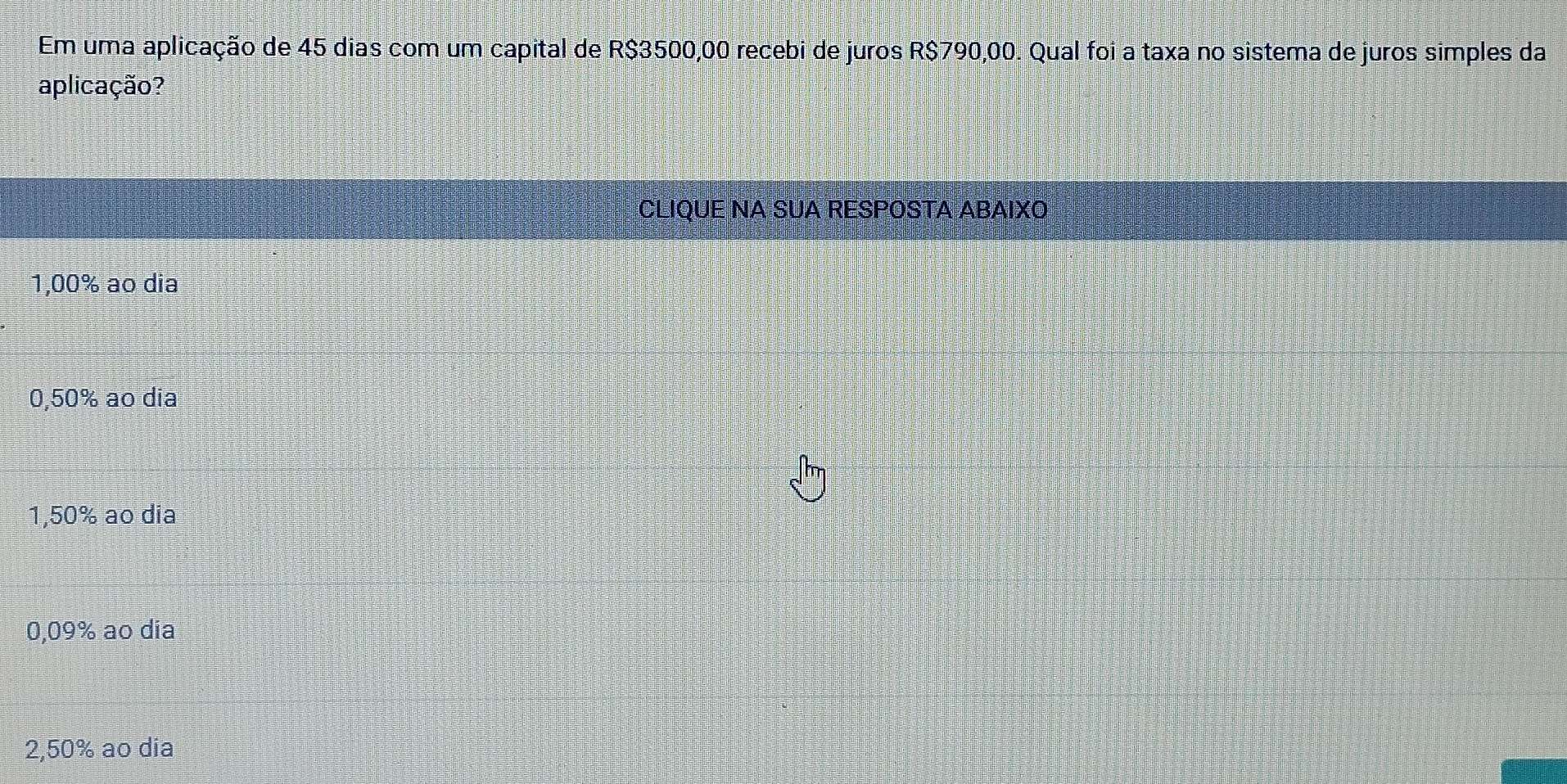 Em uma aplicação de 45 dias com um capital de R$3500,00 recebi de juros R$790,00. Qual foi a taxa no sistema de juros simples da
aplicação?
CLIQUE NA SUA RESPOSTA ABAIXO
1,00% ao dia
0,50% ao dia
1,50% ao dia
0,09% ao dia
2,50% ao dia