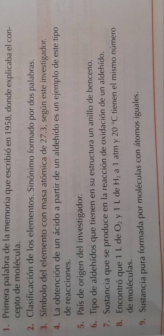 Primera palabra de la memoria que escribió en 1958, donde explicaba el con- 
cepto de molécula. 
2. Clasificación de los elementos. Sinónimo formado por dos palabras. 
3. Símbolo del elemento con masa atómica de 27.3, según este investigador. 
4. La obtención de un ácido a partir de un aldehído es un ejemplo de este tipo 
de reacciones. 
5. País de origen del investigador. 
6. Tipo de aldehídos que tienen en su estructura un anillo de benceno. 
7. Sustancia que se produce en la reacción de oxidación de un aldehído. 
8. Encontró que 1 L de O_2 y 1 L de H_2 a 1 atm y 20°C tienen el mismo número 
de moléculas. 
9. Sustancia pura formada por moléculas con átomos iguales.