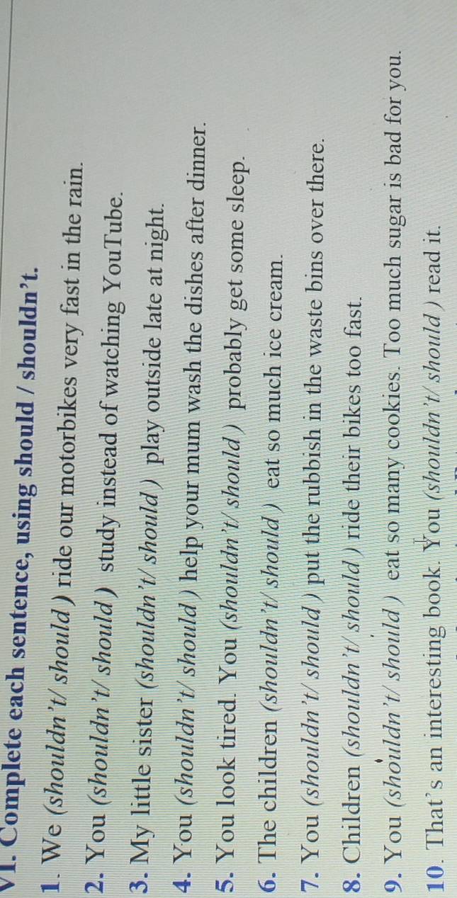 Complete each sentence, using should / shouldn’t. 
1. We (shouldn’t/ should ) ride our motorbikes very fast in the rain. 
2. You (shouldn’t/ should ) study instead of watching YouTube. 
3. My little sister (shouldn’t/ should ) play outside late at night. 
4. You (shouldn’t/ should ) help your mum wash the dishes after dinner. 
5. You look tired. You (shouldn’t/ should ) probably get some sleep. 
6. The children (shouldn’t/ should ) eat so much ice cream. 
7. You (shouldn’t/ should ) put the rubbish in the waste bins over there. 
8. Children (shouldn’t/ should ) ride their bikes too fast. 
9. You (shouldn’t/ should ) eat so many cookies. Too much sugar is bad for you. 
10. That’s an interesting book. You (shouldn’t/ should ) read it.