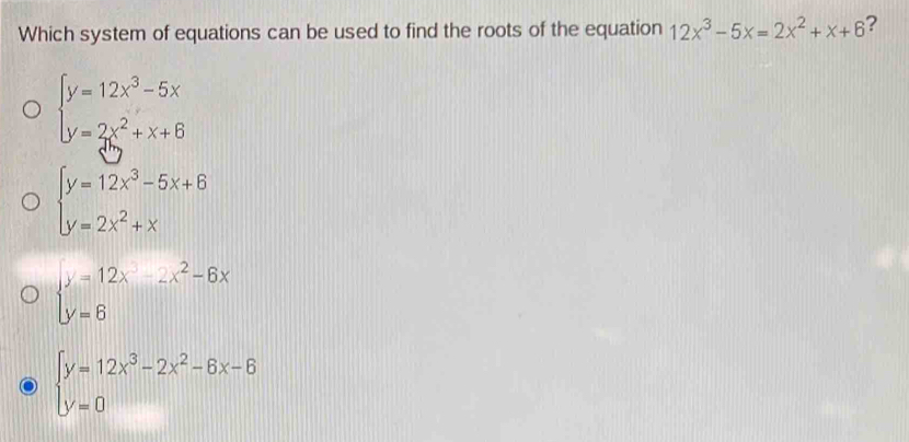 Which system of equations can be used to find the roots of the equation 12x^3-5x=2x^2+x+6 ?
beginarrayl y=12x^3-5x y=2x^2+x+6endarray.
beginarrayl y=12x^3-5x+6 y=2x^2+xendarray.
beginarrayl y=12x-2x^2-6x y=6endarray.
beginarrayl y=12x^3-2x^2-6x-6 y=0endarray.