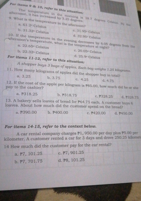 For items 9 & 10, refer to this situation:
afternoon, it has increased by 3.25 degrees.
The temperature in the morning is 28.7 degrees Celsius. By te
9. What is the temperature in the afternoon?
a. 61.2° Celsius Celsius
c. 31.95°
b. 31.32° Celsius d, 32.95° Celsius
10. If the temperature in the evening decreases by 6.05 degrees from the
afternoon's temperature, what is the temperature at night?
a. 22.65° Celsius
c. 20.05° Celsius
b, 22.32° Celsius d. 25.9° Celsius
For items 11-12 , refer to this situation:
A shopper buys 3 bags of apples. Each bag weighs 1.25 kilograms.
11. How many kilograms of apples did the shopper buy in total?
a. 3.25 b. 3.75 c. 4.25 d. 4.75
12. If the cost of the apple per kilogram is P85.00, how much did he or she
pay to the cashier?
a. P318.25 b. P318.75 c. P328.25 d. P328.75
13. A bakery sells loaves of bread for P64.75 each. A customer buys 6
loaves. About how much did the customer spend on the bread?
a. P390.00 b. P400.00 c. 420.00 d. P450.00
For items 14-15, refer to the context below.
A car rental company charges P1, 950.00 per day plus P5.00 per
kilometer. A customer rented a car for 3 days and drove 250.25 kilomet
14 How much did the customer pay for the car rental?
a. P7, 101.25 c. P7, 901.25
b. P7, 701.75 d. P8, 101.25