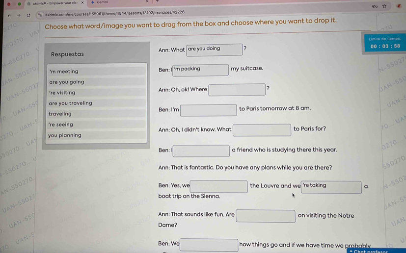 akdmic# - Empower your cla × Gemini 
* 
C akdmic.com/me/courses/155961/theme/4544/lessons/13192/exercises/42226 
1270 Choose what word/image you want to drag from the box and choose where you want to drop it. 
UA
550270
Límita de tiempo: 
00:03: 
Ann: What are you doing □ ? SA 
4- 550270. Respuestas 
AN- 550270
'm meeting Ben: I 'm packing □ my suitcase. 
N- 55027
are you going 
're visiting Ann: Oh, ok! Where □ ? 
UAN- 55027
UAN-550
Ben: I'm □
O . UAN- S5 ( are you traveling 
UAN - 
traveling to Paris tomorrow at 8 am. 
270 . UAN- 5
're seeing 
you planning Ann: Oh, I didn’t know. What □ to Paris for? 
10. . UA
50270.. UA 
Ben: □ a friend who is studying there this year.
0270
550270
- 550270... y 
Ann: That is fantastic. Do you have any plans while you are there? 
Ben: Yes, we □ the Louvre and we ’re taking □ a N- 5502

- 550270. 
UAN- 55027
boat trip on the Sienna. 
JAN- 55
UAN- 550
Ann: That sounds like fun. Are □ on visiting the Notre 
Dame? 
∪AN
UAN-5
70
Ben: We □ how things go and if we have time we probably