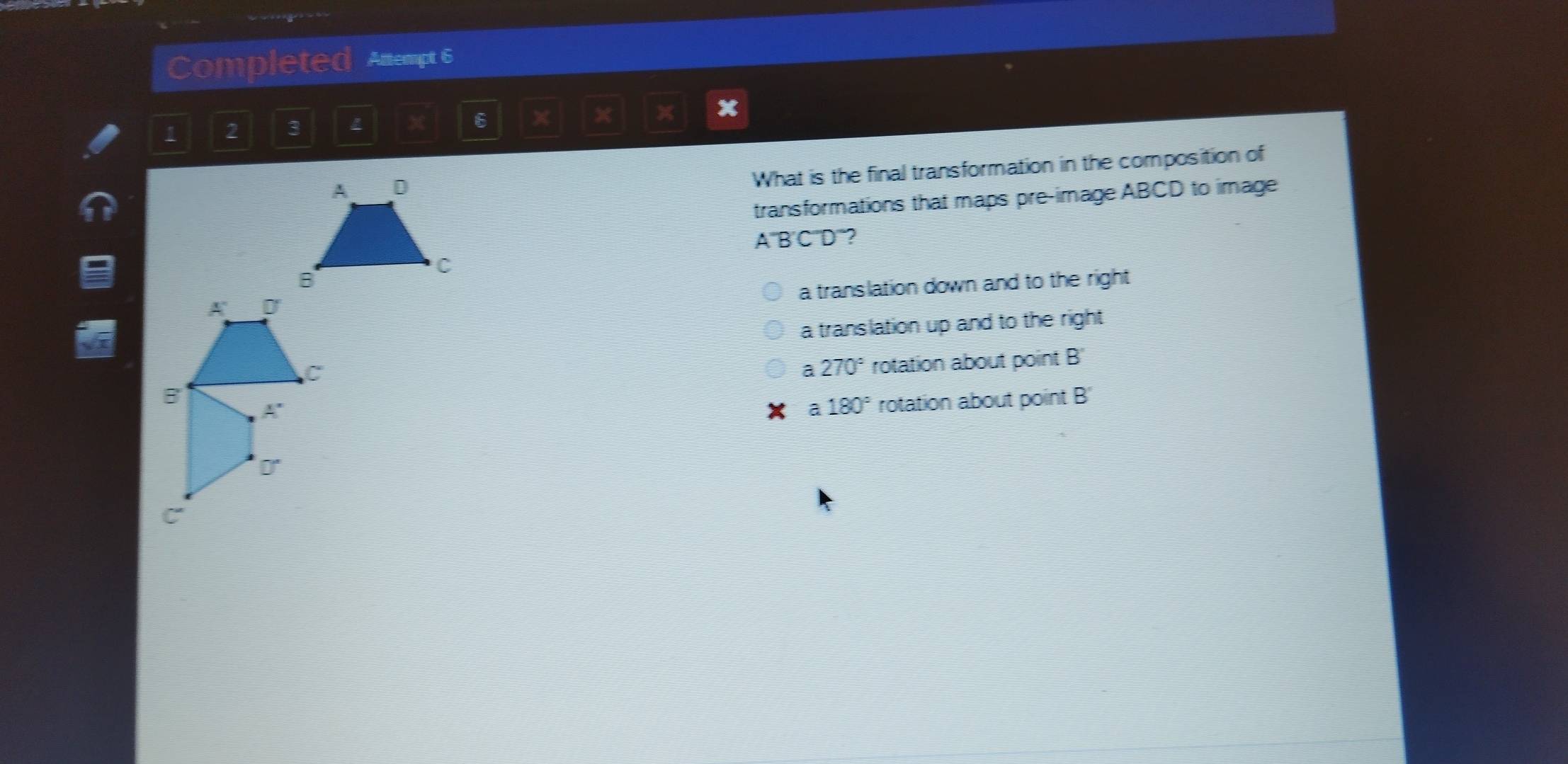 Completed Attempt 6
1 2 3
x 6 x  x
What is the final transformation in the composition of
transformations that maps pre-image ABCD to image
A BCD ”?
a translation down and to the right
a translation up and to the right
a 270° rotation about point B
a 180° rotation about point B