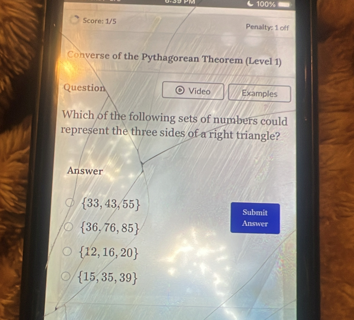 0.39 PM 100%
Score: 1/5 Penalty: 1 off
Converse of the Pythagorean Theorem (Level 1)
Question Video Examples
Which of the following sets of numbers could
represent the three sides of a right triangle?
Answer
 33,43,55
Submit
 36,76,85
Answer
 12,16,20
 15,35,39