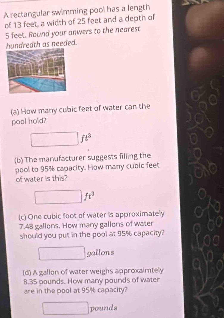 A rectangular swimming pool has a length 
of 13 feet, a width of 25 feet and a depth of
5 feet. Round your anwers to the nearest 
hundredth as needed. 
(a) How many cubic feet of water can the 
pool hold?
ft^3
(b) The manufacturer suggests filling the 
pool to 95% capacity. How many cubic feet
of water is this?
ft^3
(c) One cubic foot of water is approximately
7.48 gallons. How many gallons of water 
should you put in the pool at 95% capacity?
gallons
(d) A gallon of water weighs approxaimtely
8.35 pounds. How many pounds of water 
are in the pool at 95% capacity?
pounds