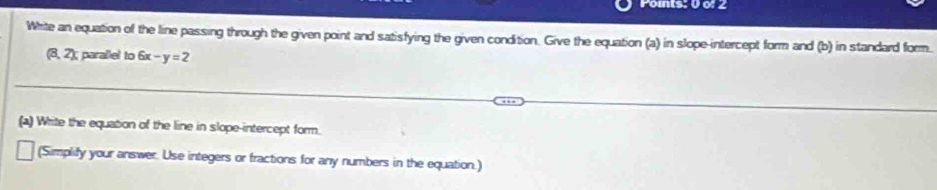 Whrite an equation of the line passing through the given point and satisfying the given condition. Give the equation (a) in slope-intercept form and (b) in standard form.
(8,2) parallel to 6x -y= 2 
(a) Write the equation of the line in slope-intercept form. 
(Simplify your answer. Use integers or fractions for any numbers in the equation.)