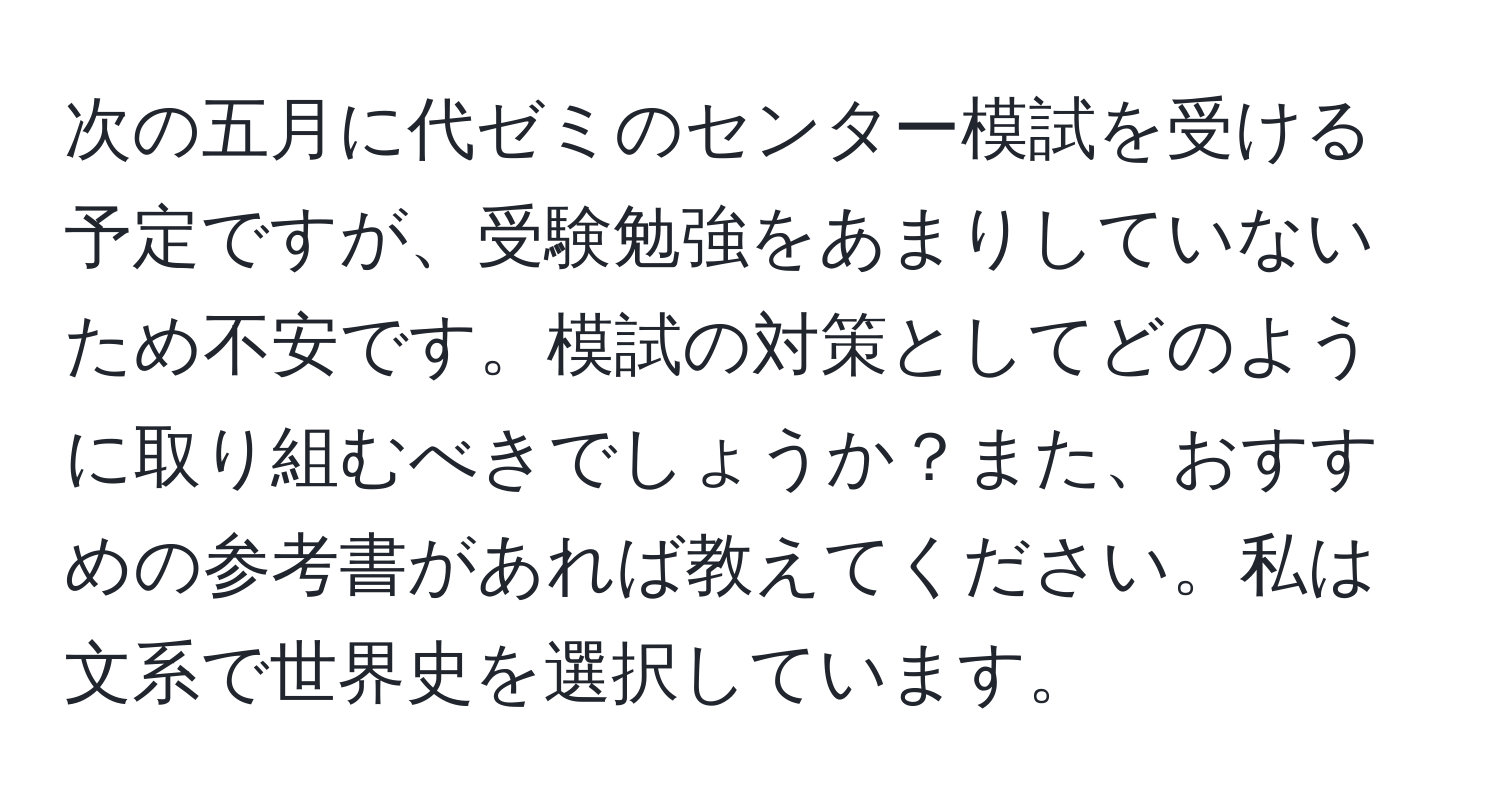 次の五月に代ゼミのセンター模試を受ける予定ですが、受験勉強をあまりしていないため不安です。模試の対策としてどのように取り組むべきでしょうか？また、おすすめの参考書があれば教えてください。私は文系で世界史を選択しています。