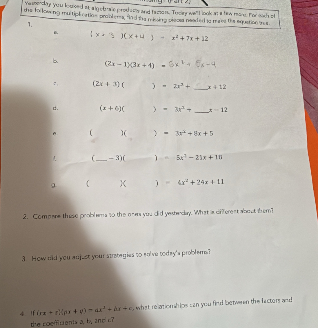 (Pant 2) 
Yesterday you looked at algebraic products and factors. Today we'll look at a few more. For each of 
the following multiplication problems, find the missing pieces needed to make the equation true. 
1. 
a.
(x+3 ) (x+4)=x^2+7x+12
b.
(2x-1)(3x+4)=
c.
(2x+3) ( □  )=2x^2+ _  x+12
d.
(x+6)()=3x^2+ _  x-12
e.
()()=3x^2+8x+5
f. 
(_ -3)()=5x^2-21x+18
g. ( )( ) =4x^2+24x+11
2. Compare these problems to the ones you did yesterday. What is different about them? 
3 How did you adjust your strategies to solve today's problems? 
4 If (rx+s)(px+q)=ax^2+bx+c , what relationships can you find between the factors and 
the coefficients a, b, and c?