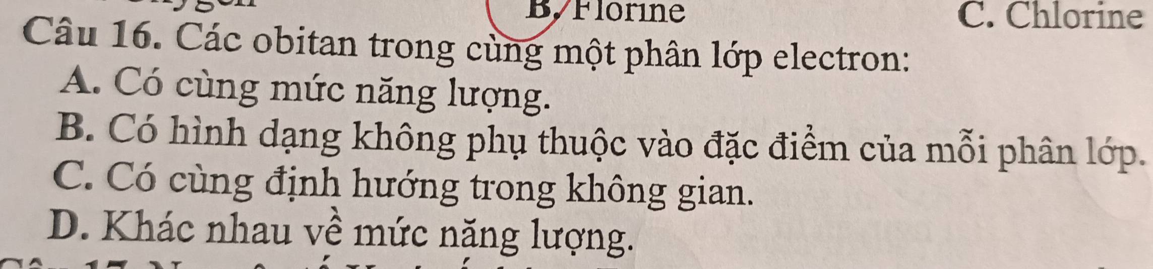 ByFlorine C. Chlorine
Câu 16. Các obitan trong cùng một phân lớp electron:
A. Có cùng mức năng lượng.
B. Có hình dạng không phụ thuộc vào đặc điểm của mỗi phân lớp.
C. Có cùng định hướng trong không gian.
D. Khác nhau về mức năng lượng.