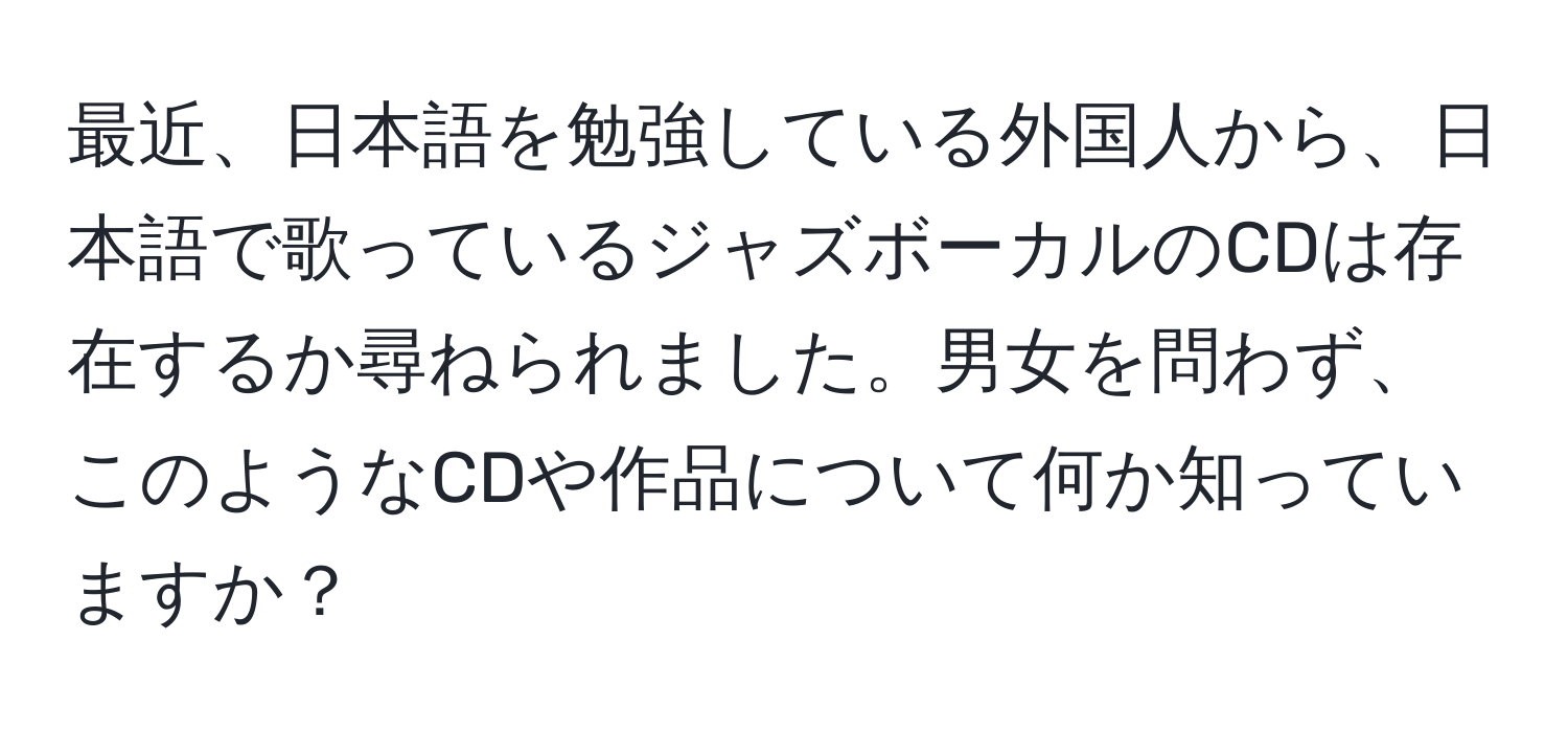 最近、日本語を勉強している外国人から、日本語で歌っているジャズボーカルのCDは存在するか尋ねられました。男女を問わず、このようなCDや作品について何か知っていますか？