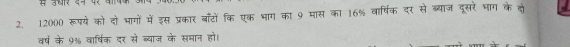 से उधार दन पर वष 
2. 12000 रूपये को दो भागों में इस प्रकार बाँटों कि एक भाग का 9 मास का 16% वार्षिक दर से ब्याज दूसरे भाग के दो 
वर्ष के 9% वार्षिक दर से ब्याज के समान हो।