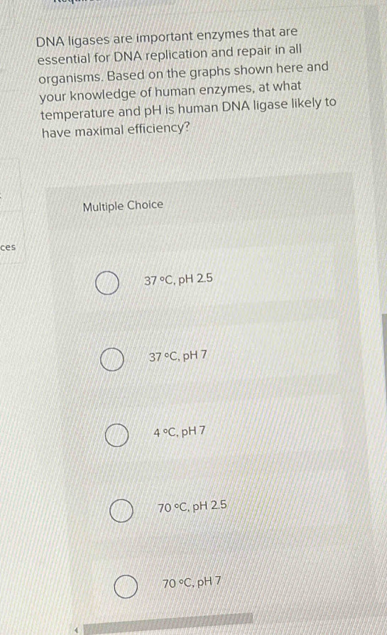 DNA ligases are important enzymes that are
essential for DNA replication and repair in all
organisms. Based on the graphs shown here and
your knowledge of human enzymes, at what
temperature and pH is human DNA ligase likely to
have maximal efficiency?
Multiple Choice
ces
37°C , pH 2.5
37°C , pH 7
4°C , pH 7
70°C , pH 2.5
70°C , pH 7