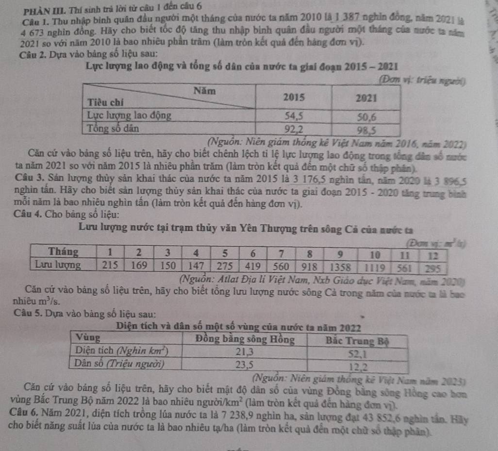 PHÀN III. Thí sinh trả lời từ câu 1 đến câu 6
Câu 1. Thu nhập binh quân đầu người một tháng của nước ta năm 2010 là 1 387 nghĩn đồng, năm 2021 là
4 673 nghin đồng. Hãy cho biết tốc độ tăng thu nhập bình quân đầu người một tháng của nước ta năm 7
2021 so với năm 2010 là bao nhiêu phần trăm (làm tròn kết quả đến hàng đơn vị).
Câu 2. Dựa vào bảng số liệu sau:
Lực lượng lao động và tổng số dân của nước ta giai đoạn 2015 - 2021
ệu người)
(Nguồn: Niên giám thống kê Việt Nam năm 2016, năm 2022)
Căn cứ vào bảng số liệu trên, hãy cho biết chênh lệch ti lệ lực lượng lao động trong tổng dân số nước
ta năm 2021 so với năm 2015 là nhiêu phần trăm (làm tròn kết quả đến một chữ số thập phân).
Câu 3. Sản lượng thủy sản khai thác của nước ta năm 2015 là 3 176,5 nghìn tần, năm 2020 là 3 896.5
nghin tấn. Hãy cho biết sản lượng thủy sản khai thác của nước ta giai đoạn 2015 - 2020 tăng trung bình
mỗi năm là bao nhiêu nghìn tấn (làm tròn kết quả đến hàng đơn vị).
Câu 4. Cho bảng số liệu:
Lưu lượng nước tại trạm thủy văn Yên Thượng trên sông Cả của nước ta
(Nguồn: Atlat Địa li Việt Nam, Nxb Giáo dục Việt Nam, năm 2020)
Căn cứ vào bảng số liệu trên, hãy cho biết tổng lưu lượng nước sông Cả trong năm của nước ta là bao
nhiêu m^3/s.
Câu 5. Dựa vào bàng số liệu sau:
à dân số một 
(Nguồn: Niên giám thống kê Việt Nam năm 2023)
Căn cứ vào bảng số liệu trên, hãy cho biết mật độ dân số của vùng Đồng bằng sông Hồng cao hơn
vùng Bắc Trung Bộ năm 2022 là bao nhiêu người/ km^2 (làm tròn kết quả đến hàng đơn vị).
Câu 6. Năm 2021, diện tích trồng lúa nước ta là 7 238,9 nghìn ha, sản lượng đạt 43 852,6 nghìn tân. Hãy
cho biết năng suất lủa của nước ta là bao nhiêu tạ/ha (làm tròn kết quả đến một chữ số thập phân).